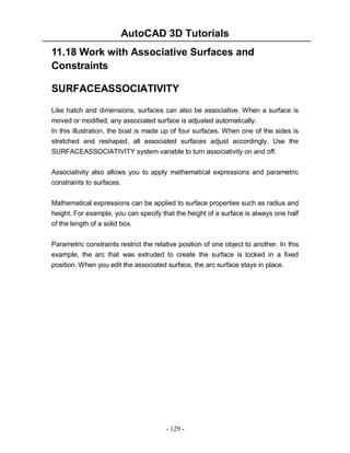 AutoCAD 3D Tutorials
11.18 Work with Associative Surfaces and
Constraints
SURFACEASSOCIATIVITY
Like hatch and dimensions, surfaces can also be associative. When a surface is
moved or modified, any associated surface is adjusted automatically.
In this illustration, the boat is made up of four surfaces. When one of the sides is
stretched and reshaped, all associated surfaces adjust accordingly. Use the
SURFACEASSOCIATIVITY system variable to turn associativity on and off.
Associativity also allows you to apply mathematical expressions and parametric
constraints to surfaces.
Mathematical expressions can be applied to surface properties such as radius and
height. For example, you can specify that the height of a surface is always one half
of the length of a solid box.
Parametric constraints restrict the relative position of one object to another. In this
example, the arc that was extruded to create the surface is locked in a fixed
position. When you edit the associated surface, the arc surface stays in place.

- 129 -

 