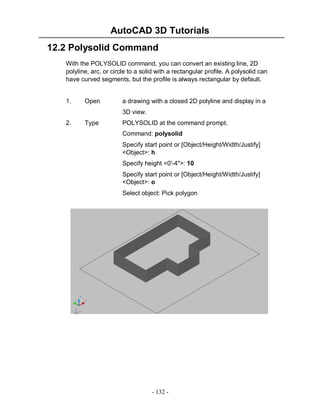 AutoCAD 3D Tutorials
12.2 Polysolid Command
With the POLYSOLID command, you can convert an existing line, 2D
polyline, arc, or circle to a solid with a rectangular profile. A polysolid can
have curved segments, but the profile is always rectangular by default.

1.

Open

a drawing with a closed 2D polyline and display in a
3D view.

2.

Type

POLYSOLID at the command prompt.
Command: polysolid
Specify start point or [Object/Height/Width/Justify]
<Object>: h
Specify height <0'-4">: 10
Specify start point or [Object/Height/Width/Justify]
<Object>: o
Select object: Pick polygon

- 132 -

 