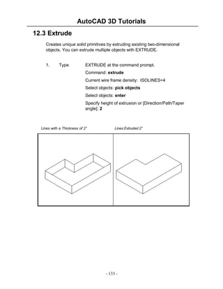 AutoCAD 3D Tutorials
12.3 Extrude
Creates unique solid primitives by extruding existing two-dimensional
objects. You can extrude multiple objects with EXTRUDE.

1.

Type

EXTRUDE at the command prompt.
Command: extrude
Current wire frame density: ISOLINES=4
Select objects: pick objects
Select objects: enter
Specify height of extrusion or [Direction/Path/Taper
angle]: 2

Lines with a Thickness of 2”

Lines Extruded 2”

- 133 -

 