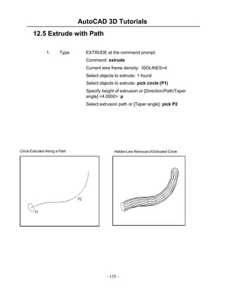 AutoCAD 3D Tutorials
12.5 Extrude with Path
1.

Type

EXTRUDE at the command prompt.
Command: extrude
Current wire frame density: ISOLINES=4
Select objects to extrude: 1 found
Select objects to extrude: pick circle (P1)
Specify height of extrusion or [Direction/Path/Taper
angle] <4.0000>: p
Select extrusion path or [Taper angle]: pick P2

Circle Extruded Along a Path

Hidden Line Removal of Extruded Circle

- 135 -

 