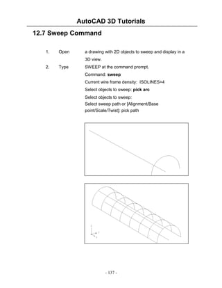 AutoCAD 3D Tutorials
12.7 Sweep Command
1.

Open

a drawing with 2D objects to sweep and display in a
3D view.

2.

Type

SWEEP at the command prompt.
Command: sweep
Current wire frame density: ISOLINES=4
Select objects to sweep: pick arc
Select objects to sweep:
Select sweep path or [Alignment/Base
point/Scale/Twist]: pick path

- 137 -

 
