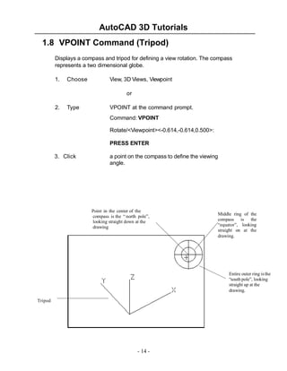 AutoCAD 3D Tutorials
1.8 VPOINT Command (Tripod)
Displays a compass and tripod for defining a view rotation. The compass
represents a two dimensional globe.
1.

Choose

View, 3D Views, Viewpoint
or

2.

Type

VPOINT at the command prompt.
Command: VPOINT
Rotate/<Viewpoint><-0.614,-0.614,0.500>:
PRESS ENTER

3. Click

a point on the compass to define the viewing
angle.

Point in the center of the
compass is the “ north pole”,
looking straight down at the
drawing

Middle ring of the
compass is the
“equator”, looking
straight on at the
drawing.

Entire outer ring is the
“south pole”, looking
straight up at the
drawing.
Tripod

- 14 -

 