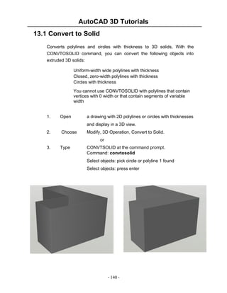 AutoCAD 3D Tutorials
13.1 Convert to Solid
Converts polylines and circles with thickness to 3D solids. With the
CONVTOSOLID command, you can convert the following objects into
extruded 3D solids:
Uniform-width wide polylines with thickness
Closed, zero-width polylines with thickness
Circles with thickness
You cannot use CONVTOSOLID with polylines that contain
vertices with 0 width or that contain segments of variable
width

1.

Open

a drawing with 2D polylines or circles with thicknesses
and display in a 3D view.

2.

Choose

Modify, 3D Operation, Convert to Solid.
or

3.

Type

CONVTSOLID at the command prompt.
Command: convtosolid
Select objects: pick circle or polyline 1 found
Select objects: press enter

- 140 -

 