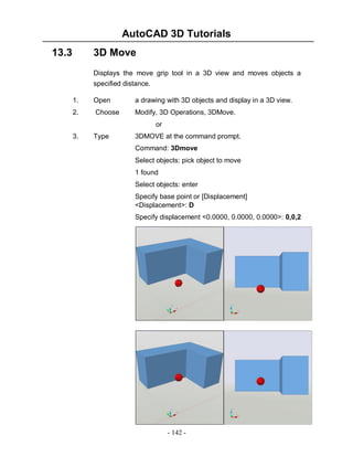AutoCAD 3D Tutorials
13.3

3D Move
Displays the move grip tool in a 3D view and moves objects a
specified distance.
1.

Open

a drawing with 3D objects and display in a 3D view.

2.

Choose

Modify, 3D Operations, 3DMove.
or

3.

Type

3DMOVE at the command prompt.
Command: 3Dmove
Select objects: pick object to move
1 found
Select objects: enter
Specify base point or [Displacement]
<Displacement>: D
Specify displacement <0.0000, 0.0000, 0.0000>: 0,0,2

- 142 -

 