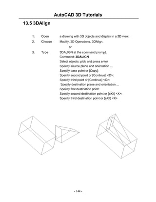 AutoCAD 3D Tutorials
13.5 3DAlign
1.

Open

a drawing with 3D objects and display in a 3D view.

2.

Choose

Modify, 3D Operations, 3DAlign.
or

3.

Type

3DALIGN at the command prompt.
Command: 3DALIGN
Select objects: pick and press enter
Specify source plane and orientation ...
Specify base point or [Copy]:
Specify second point or [Continue] <C>:
Specify third point or [Continue] <C>:
Specify destination plane and orientation ...
Specify first destination point:
Specify second destination point or [eXit] <X>:
Specify third destination point or [eXit] <X>

- 144 -

 