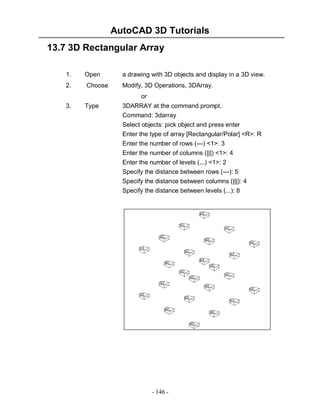 AutoCAD 3D Tutorials
13.7 3D Rectangular Array
1.

Open

a drawing with 3D objects and display in a 3D view.

2.

Choose

Modify, 3D Operations, 3DArray.
or

3.

Type

3DARRAY at the command prompt.
Command: 3darray
Select objects: pick object and press enter
Enter the type of array [Rectangular/Polar] <R>: R
Enter the number of rows (---) <1>: 3
Enter the number of columns (|||) <1>: 4
Enter the number of levels (...) <1>: 2
Specify the distance between rows (---): 5
Specify the distance between columns (|||): 4
Specify the distance between levels (...): 8

- 146 -

 