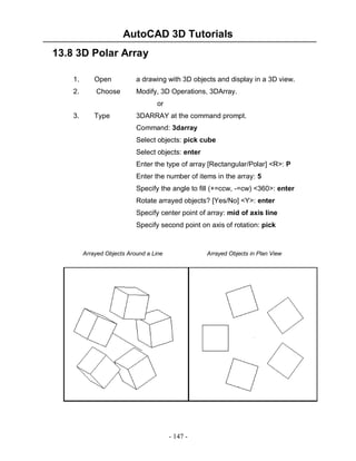 AutoCAD 3D Tutorials
13.8 3D Polar Array
1.

Open

a drawing with 3D objects and display in a 3D view.

2.

Choose

Modify, 3D Operations, 3DArray.
or

3.

Type

3DARRAY at the command prompt.
Command: 3darray
Select objects: pick cube
Select objects: enter
Enter the type of array [Rectangular/Polar] <R>: P
Enter the number of items in the array: 5
Specify the angle to fill (+=ccw, -=cw) <360>: enter
Rotate arrayed objects? [Yes/No] <Y>: enter
Specify center point of array: mid of axis line
Specify second point on axis of rotation: pick

Arrayed Objects Around a Line

Arrayed Objects in Plan View

- 147 -

 