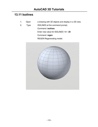 AutoCAD 3D Tutorials
13.11 Isolines
1.

Open

a drawing with 3D objects and display in a 3D view.

2.

Type

ISOLINES at the command prompt.
Command: isolines
Enter new value for ISOLINES <4>: 20
Command: regen
REGEN Regenerating model.

- 150 -

 
