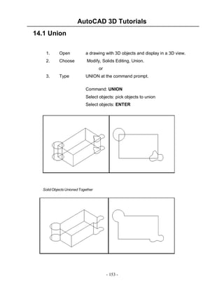 AutoCAD 3D Tutorials
14.1 Union
1.

Open

a drawing with 3D objects and display in a 3D view.

2.

Choose

Modify, Solids Editing, Union.
or

3.

Type

UNION at the command prompt.
Command: UNION
Select objects: pick objects to union
Select objects: ENTER

Solid Objects Unioned Together

- 153 -

 
