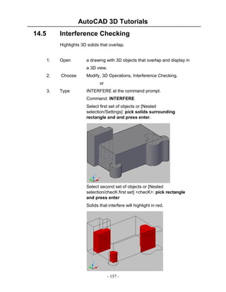 AutoCAD 3D Tutorials
14.5

Interference Checking
Highlights 3D solids that overlap.

1.

Open

a drawing with 3D objects that overlap and display in
a 3D view.

2.

Choose

Modify, 3D Operations, Interference Checking.
or

3.

Type

INTERFERE at the command prompt.
Command: INTERFERE
Select first set of objects or [Nested
selection/Settings]: pick solids surrounding
rectangle and and press enter.

Select second set of objects or [Nested
selection/checK first set] <checK>: pick rectangle
and press enter
Solids that interfere will highlight in red.

- 157 -

 