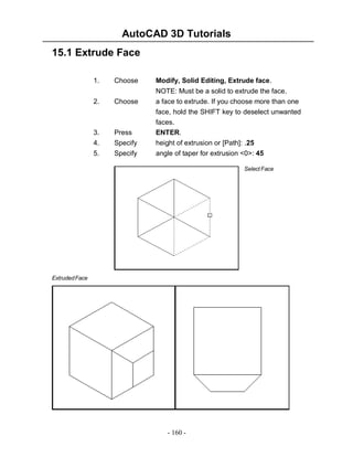 AutoCAD 3D Tutorials
15.1 Extrude Face
1.

Choose

Modify, Solid Editing, Extrude face.

Choose

NOTE: Must be a solid to extrude the face.
a face to extrude. If you choose more than one

3.
4.

Press
Specify

face, hold the SHIFT key to deselect unwanted
faces.
ENTER.
height of extrusion or [Path]: .25

5.

Specify

angle of taper for extrusion <0>: 45

2.

Select Face

Extruded Face

- 160 -

 