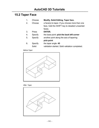 AutoCAD 3D Tutorials
15.2 Taper Face
1.

Choose

Modify, Solid Editing, Taper face.

2.

Choose

3.
4.

Press
Specify

a face(s) to taper. If you choose more than one
face, hold the SHIFT key to deselect unwanted
faces.
ENTER.
the base point: pick the back left corner

5.

Specify

another point along the axis of tapering:
pick point

6.

Specify

the taper angle: 45

Solid

validation started. Solid validation completed.

Before Taper

After Taper

- 161 -

 