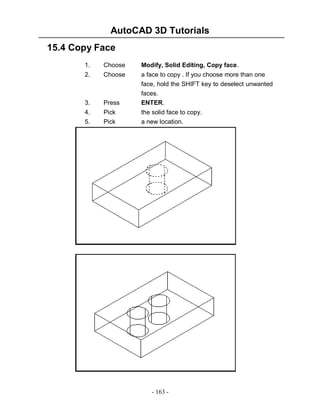 AutoCAD 3D Tutorials
15.4 Copy Face
1.

Choose

Modify, Solid Editing, Copy face.

2.

Choose

3.

Press

a face to copy . If you choose more than one
face, hold the SHIFT key to deselect unwanted
faces.
ENTER.

4.
5.

Pick
Pick

the solid face to copy.
a new location.

- 163 -

 