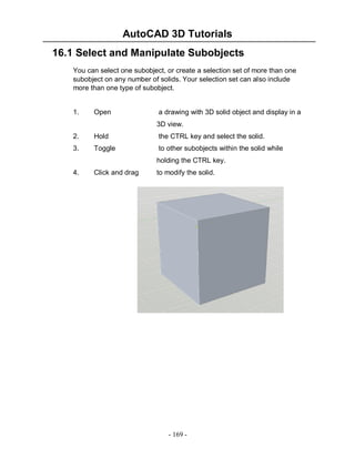 AutoCAD 3D Tutorials
16.1 Select and Manipulate Subobjects
You can select one subobject, or create a selection set of more than one
subobject on any number of solids. Your selection set can also include
more than one type of subobject.

1.

Open

a drawing with 3D solid object and display in a
3D view.

2.

Hold

the CTRL key and select the solid.

3.

Toggle

to other subobjects within the solid while
holding the CTRL key.

4.

Click and drag

to modify the solid.

- 169 -

 