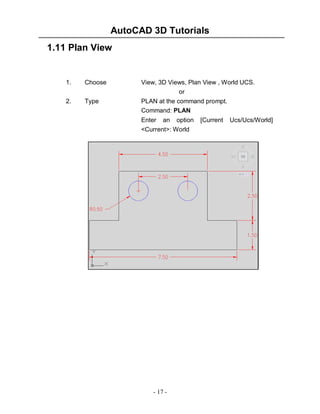 AutoCAD 3D Tutorials
1.11 Plan View

1.

Choose

View, 3D Views, Plan View , World UCS.
or

2.

Type

PLAN at the command prompt.
Command: PLAN
Enter an option
<Current>: World

- 17 -

[Current

Ucs/Ucs/World]

 