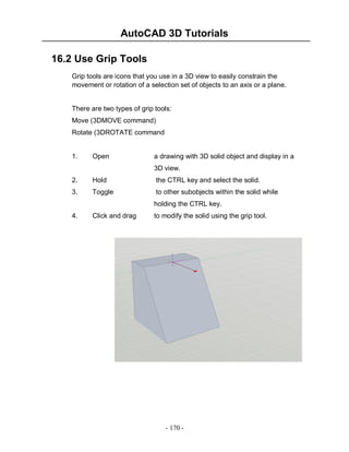 AutoCAD 3D Tutorials
16.2 Use Grip Tools
Grip tools are icons that you use in a 3D view to easily constrain the
movement or rotation of a selection set of objects to an axis or a plane.

There are two types of grip tools:
Move (3DMOVE command)
Rotate (3DROTATE command

1.

Open

a drawing with 3D solid object and display in a
3D view.

2.

Hold

the CTRL key and select the solid.

3.

Toggle

to other subobjects within the solid while
holding the CTRL key.

4.

Click and drag

to modify the solid using the grip tool.

- 170 -

 