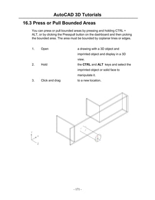 AutoCAD 3D Tutorials
16.3 Press or Pull Bounded Areas
You can press or pull bounded areas by pressing and holding CTRL +
ALT, or by clicking the Presspull button on the dashboard and then picking
the bounded area. The area must be bounded by coplanar lines or edges.

1.

Open

a drawing with a 3D object and
imprinted object and display in a 3D
view.

2.

Hold

the CTRL and ALT keys and select the
imprinted object or solid face to
manipulate it.

3.

Click and drag

to a new location.

- 171 -

 