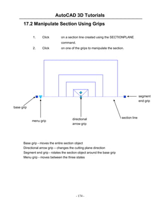 AutoCAD 3D Tutorials
17.2 Manipulate Section Using Grips
1.

Click

on a section line created using the SECTIONPLANE
command.

2.

Click

on one of the grips to manipulate the section.

segment
end grip
base grip

menu grip

directional
arrow grip

Base grip - moves the entire section object
Directional arrow grip – changes the cutting plane direction
Segment end grip - rotates the section object around the base grip
Menu grip - moves between the three states

- 174 -

section line

 