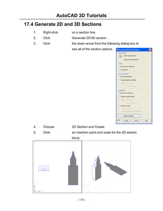 AutoCAD 3D Tutorials
17.4 Generate 2D and 3D Sections
1.

Right-click

on a section line.

2.

Click

Generate 2D/3D section…

3.

Click

the down arrow from the following dialog box to
see all of the section options.

4.

Choose

2D Section and Create.

5.

Click

an insertion point and scale for the 2D section
block.

- 176 -

 