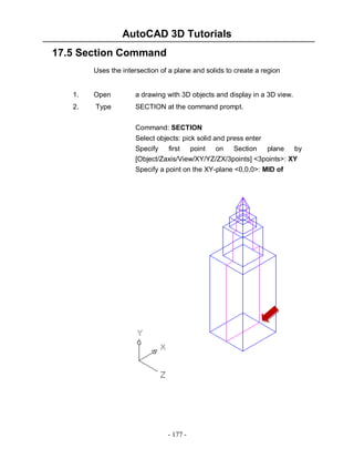 AutoCAD 3D Tutorials
17.5 Section Command
Uses the intersection of a plane and solids to create a region

1.

Open

a drawing with 3D objects and display in a 3D view.

2.

Type

SECTION at the command prompt.
Command: SECTION
Select objects: pick solid and press enter
Specify
first
point on
Section
plane
by
[Object/Zaxis/View/XY/YZ/ZX/3points] <3points>: XY
Specify a point on the XY-plane <0,0,0>: MID of

- 177 -

 