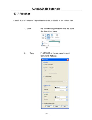 AutoCAD 3D Tutorials
17.7 Flatshot
Creates a 2D or “flattened” representation of all 3D objects in the current view.

1. Click

the Solid Editing dropdown from the Solid,
Section ribbon panel.

or
2.

Type

FLATSHOT at the command prompt.
Command: flatshot

- 179 -

 