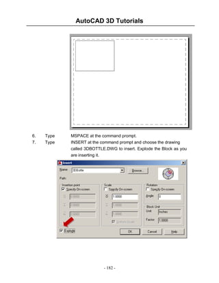 AutoCAD 3D Tutorials
Drawing with a Model Space View

6.
7.

Type
Type

MSPACE at the command prompt.
INSERT at the command prompt and choose the drawing
called 3DBOTTLE.DWG to insert. Explode the Block as you
are inserting it.

- 182 -

 