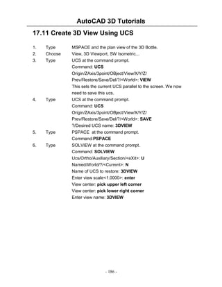 AutoCAD 3D Tutorials
17.11 Create 3D View Using UCS
1.
2.
3.

Type
Choose
Type

MSPACE and the plan view of the 3D Bottle.
View, 3D Viewport, SW Isometric...
UCS at the command prompt.
Command: UCS
Origin/ZAxis/3point/OBject/View/X/Y/Z/
Prev/Restore/Save/Del/?/<World>: VIEW
This sets the current UCS parallel to the screen. We now
need to save this ucs.

4.

Type

UCS at the command prompt.
Command: UCS
Origin/ZAxis/3point/OBject/View/X/Y/Z/
Prev/Restore/Save/Del/?/<World>: SAVE
?/Desired UCS name: 3DVIEW

5.

Type

PSPACE at the command prompt.
Command:PSPACE

6.

Type

SOLVIEW at the command prompt.
Command: SOLVIEW
Ucs/Ortho/Auxiliary/Section/<eXit>: U
Named/World/?/<Current>: N
Name of UCS to restore: 3DVIEW
Enter view scale<1.0000>: enter
View center: pick upper left corner
View center: pick lower right corner
Enter view name: 3DVIEW

- 186 -

 