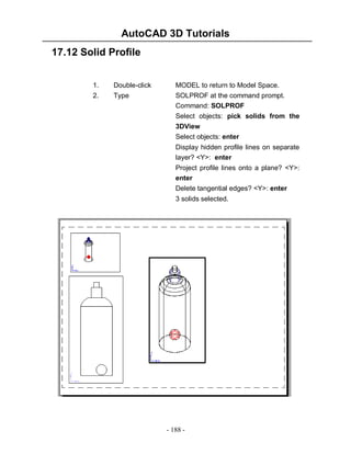AutoCAD 3D Tutorials
17.12 Solid Profile
1.
2.

Double-click
Type

MODEL to return to Model Space.
SOLPROF at the command prompt.
Command: SOLPROF
Select objects: pick solids from the
3DView
Select objects: enter
Display hidden profile lines on separate
layer? <Y>: enter
Project profile lines onto a plane? <Y>:
enter
Delete tangential edges? <Y>: enter
3 solids selected.

- 188 -

 