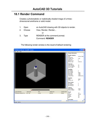 AutoCAD 3D Tutorials
18.1 Render Command
Creates a photorealistic or realistically shaded image of a threedimensional wireframe or solid model.
1.

Open

an AutoCAD drawing with 3D objects to render.

2.

Choose

3.

Type

View, Render, Render...
or
RENDER at the command prompt.
Command: RENDER

The following render window is the result of default rendering

- 190 -

 