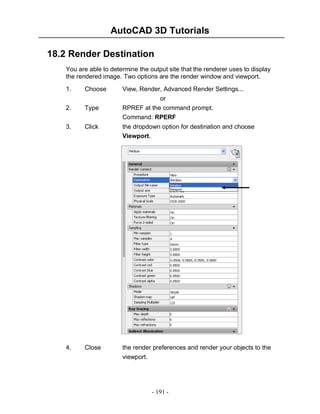 AutoCAD 3D Tutorials
18.2 Render Destination
You are able to determine the output site that the renderer uses to display
the rendered image. Two options are the render window and viewport.
1.

Choose

View, Render, Advanced Render Settings...

2.

Type

or
RPREF at the command prompt.
Command: RPERF

3.

Click

the dropdown option for destination and choose
Viewport.

4.

Close

the render preferences and render your objects to the
viewport.

- 191 -

 