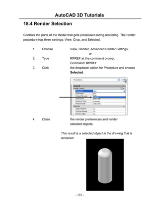 AutoCAD 3D Tutorials
18.4 Render Selection
Controls the parts of the model that gets processed during rendering. The render
procedure has three settings: View, Crop, and Selected.
1.

Choose

View, Render, Advanced Render Settings...
or
RPREF at the command prompt.
Command: RPREF

2.

Type

3.

Click

the dropdown option for Procedure and choose
Selected.

4.

Close

the render preferences and render
selected objects.
This result is a selected object in the drawing that is
rendered.

- 193 -

 