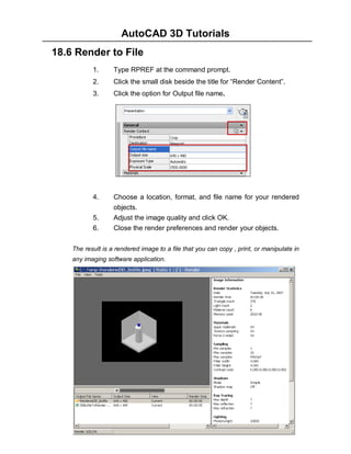AutoCAD 3D Tutorials
18.6 Render to File
1.

Type RPREF at the command prompt.

2.

Click the small disk beside the title for “Render Content”.

3.

Click the option for Output file name.

4.

Choose a location, format, and file name for your rendered
objects.
Adjust the image quality and click OK.
Close the render preferences and render your objects.

5.
6.

The result is a rendered image to a file that you can copy , print, or manipulate in
any imaging software application.

- 195 -

 