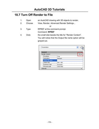 AutoCAD 3D Tutorials
18.7 Turn Off Render to File
1.
2.

Open
Choose

3.

Type

4.

Click

an AutoCAD drawing with 3D objects to render.
View, Render, Advanced Render Settings...
or
RPREF at the command prompt.
Command: RPREF
the small disk beside the title for “Render Content”.
You will notice that the Output file name option will be
grayed out.

- 196 -

 