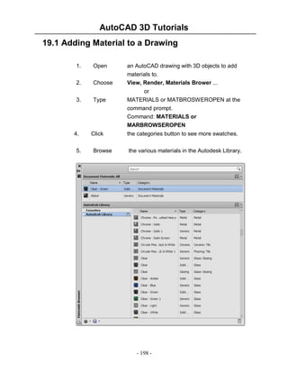 AutoCAD 3D Tutorials
19.1 Adding Material to a Drawing
1.

Open

2.

Choose

3.

Type

an AutoCAD drawing with 3D objects to add
materials to.
View, Render, Materials Brower ...
or
MATERIALS or MATBROSWEROPEN at the
command prompt.
Command: MATERIALS or
MARBROWSEROPEN

4.
5.

Click
Browse

the categories button to see more swatches.
the various materials in the Autodesk Library.

- 198 -

 