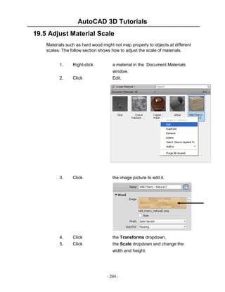 AutoCAD 3D Tutorials
19.5 Adjust Material Scale
Materials such as hard wood might not map properly to objects at different
scales. The follow section shows how to adjust the scale of materials.
1.

Right-click

a material in the Document Materials

2.

Click

window.
Edit.

3.

Click

the image picture to edit it.

4.
5.

Click
Click

the Transforms dropdown.
the Scale dropdown and change the
width and height.

- 204 -

 