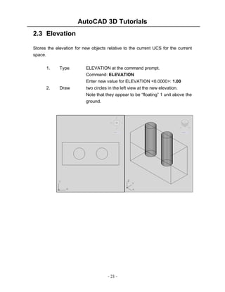 AutoCAD 3D Tutorials
2.3 Elevation
Stores the elevation for new objects relative to the current UCS for the current
space.
1.

Type

ELEVATION at the command prompt.
Command: ELEVATION
Enter new value for ELEVATION <0.0000>: 1.00

2.

Draw

two circles in the left view at the new elevation.
Note that they appear to be “floating” 1 unit above the
ground.

- 21 -

 