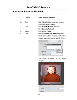 AutoCAD 3D Tutorials
19.8 Create Photo as Material
1.

Choose

View, Render, Materials...

2.

Type

3.

Click

4.

Name

or
MATERIALS at the command prompt.
Command: MATERIALS
the Create Material button and
New Generic Material.
the material Photo.

5.

Click

the blank image box and navigate to
the location where images are located,
choose a photo image, and click Open.

The photo is added as an image
material

- 210 -

 