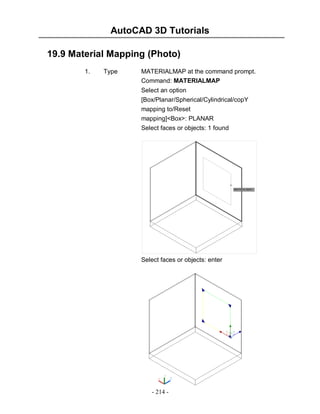 AutoCAD 3D Tutorials
19.9 Material Mapping (Photo)
1.

Type

MATERIALMAP at the command prompt.
Command: MATERIALMAP
Select an option
[Box/Planar/Spherical/Cylindrical/copY
mapping to/Reset
mapping]<Box>: PLANAR
Select faces or objects: 1 found

Select faces or objects: enter

- 214 -

 