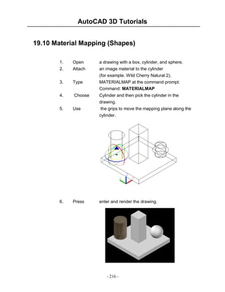 AutoCAD 3D Tutorials
19.10 Material Mapping (Shapes)
1.

Open

a drawing with a box, cylinder, and sphere.

2.

Attach

3.

Type

an image material to the cylinder
(for example. Wild Cherry Natural 2).
MATERIALMAP at the command prompt.
Command: MATERIALMAP

4.

Choose

Cylinder and then pick the cylinder in the

5.

Use

drawing.
the grips to move the mapping plane along the
cylinder.

6.

Press

enter and render the drawing.

- 216 -

 
