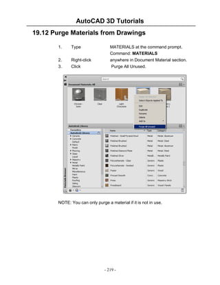 AutoCAD 3D Tutorials
19.12 Purge Materials from Drawings
1.

Type

MATERIALS at the command prompt.
Command: MATERIALS

2.

Right-click

anywhere in Document Material section.

3.

Click

Purge All Unused.

NOTE: You can only purge a material if it is not in use.

- 219 -

 