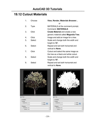 AutoCAD 3D Tutorials

19.12 Cutout Materials
1.

Choose

View, Render, Materials Broswer...
or
MATERIALS at the command prompt.
Command: MATERIALS
Create Material and create a new
generic material called Magnolia Tree.

2.

Type

3.

Click

4.
5.

Click
Select

Image and add an image for a tree.
Scale and change both the width and
height to 10’.

6.

Select

Repeat and set both horizontal and
vertical to None.

7.

Click

Cutout and select the same image as

8.

Select

the tree as a black and white cutout.
Scale and change both the width and
height to 10’.

9.

Select

Repeat and set both horizontal and
vertical to None.

- 220 -

 