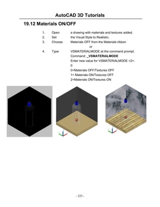 AutoCAD 3D Tutorials
19.12 Materials ON/OFF
1.
2.
3.

Open
Set
Choose

a drawing with materials and textures added.
the Visual Style to Realistic.
Materials OFF from the Materials ribbon
or

4.

Type

VSMATERIALMODE at the command prompt.
Command: _VSMATERIALMODE
Enter new value for VSMATERIALMODE <2>:
0
0=Materials OFF/Textures OFF
1= Materials ON/Textures OFF
2=Materials ON/Textures ON

- 225 -

 