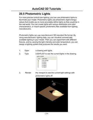AutoCAD 3D Tutorials
20.5 Photometric Lights
For more precise control over lighting, you can use photometric lights to
illuminate your model. Photometric lights use photometric (light energy)
values that enable you to more accurately define lights as they would be in
the real world. You can create lights with various distribution and color
characteristics, or import specific photometric files available from lighting
manufacturers.

Photometric lights can use manufacturers' IES standard file format. By
using manufacturers’ lighting data, you can visualize commercially
available lighting in your model. Then you can experiment with different
fixtures, and by varying the light intensity and color temperature, you can
design a lighting system that produces the results you want.

1.

Open

a drawing with lights.

2.

Type

LIGHTLIST to see the current lights in the drawing.

3.

Render

the viewport to see the current light settings with
photometric lights off.

- 234 -

 