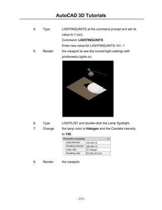 AutoCAD 3D Tutorials
4.

Type

LIGHTINGUNITS at the command prompt and set its
value to 1 (on).
Command: LIGHTINGUNITS
Enter new value for LIGHTINGUNITS <0>: 1

5.

Render

the viewport to see the current light settings with
photometric lights on.

6.

Type

LIGHTLIST and double-click the Lamp Spotlight.

7.

Change

the lamp color to Halogen and the Candela intensity
to 150.

8.

Render

the viewport.

- 235 -

 