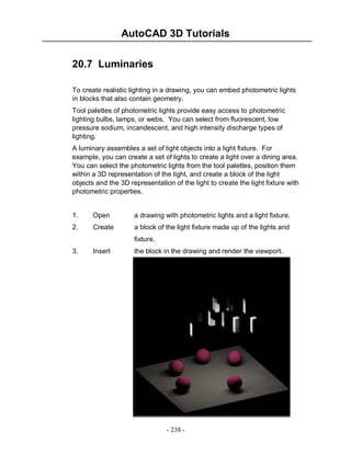 AutoCAD 3D Tutorials
20.7 Luminaries
To create realistic lighting in a drawing, you can embed photometric lights
in blocks that also contain geometry.
Tool palettes of photometric lights provide easy access to photometric
lighting bulbs, lamps, or webs. You can select from fluorescent, low
pressure sodium, incandescent, and high intensity discharge types of
lighting.
A luminary assembles a set of light objects into a light fixture. For
example, you can create a set of lights to create a light over a dining area.
You can select the photometric lights from the tool palettes, position them
within a 3D representation of the light, and create a block of the light
objects and the 3D representation of the light to create the light fixture with
photometric properties.

1.

Open

a drawing with photometric lights and a light fixture.

2.

Create

a block of the light fixture made up of the lights and
fixture.

3.

Insert

the block in the drawing and render the viewport.

- 238 -

 