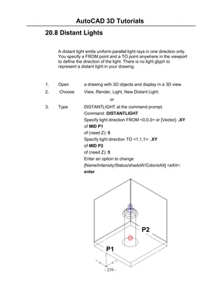 AutoCAD 3D Tutorials
20.8 Distant Lights
A distant light emits uniform parallel light rays in one direction only.
You specify a FROM point and a TO point anywhere in the viewport
to define the direction of the light. There is no light glyph to
represent a distant light in your drawing.

1.

Open

a drawing with 3D objects and display in a 3D view.

2.

Choose

View, Render, Light, New Distant Light.
or

3.

Type

DISTANTLIGHT at the command prompt.
Command: DISTANTLIGHT
Specify light direction FROM <0,0,0> or [Vector]: .XY
of MID P1
of (need Z): 5
Specify light direction TO <1,1,1>: .XY
of MID P2
of (need Z): 5
Enter an option to change
[Name/Intensity/Status/shadoW/Color/eXit] <eXit>:
enter

P2
P1
- 239 -

 