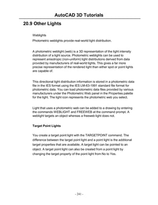 AutoCAD 3D Tutorials
20.9 Other Lights
Weblights
Photometric weblights provide real-world light distribution.

A photometric weblight (web) is a 3D representation of the light intensity
distribution of a light source. Photometric weblights can be used to
represent anisotropic (non-uniform) light distributions derived from data
provided by manufacturers of real-world lights. This gives a far more
precise representation of the rendered light than either spot or point lights
are capable of.

This directional light distribution information is stored in a photometric data
file in the IES format using the IES LM-63-1991 standard file format for
photometric data. You can load photometric data files provided by various
manufacturers under the Photometric Web panel in the Properties palette
for the light. The light icon represents the photometric web you select.

Light that uses a photometric web can be added to a drawing by entering
the commands WEBLIGHT and FREEWEB at the command prompt. A
weblight targets an object whereas a freeweb light does not.
Target Point Lights
You create a target point light with the TARGETPOINT command. The
difference between the target point light and a point light is the additional
target properties that are available. A target light can be pointed to an
object. A target point light can also be created from a point light by
changing the target property of the point light from No to Yes.

- 241 -

 