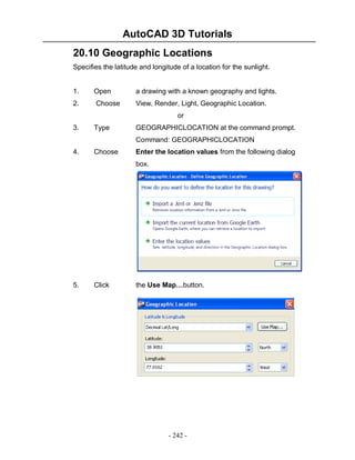 AutoCAD 3D Tutorials
20.10 Geographic Locations
Specifies the latitude and longitude of a location for the sunlight.

1.

Open

a drawing with a known geography and lights.

2.

Choose

View, Render, Light, Geographic Location.
or

3.

Type

GEOGRAPHICLOCATION at the command prompt.
Command: GEOGRAPHICLOCATION

4.

Choose

Enter the location values from the following dialog
box.

5.

Click

the Use Map…button.

- 242 -

 