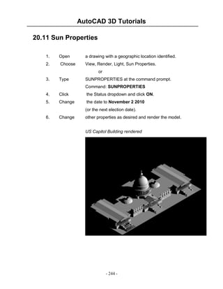 AutoCAD 3D Tutorials
20.11 Sun Properties
1.

Open

a drawing with a geographic location identified.

2.

Choose

View, Render, Light, Sun Properties.
or

3.

Type

SUNPROPERTIES at the command prompt.
Command: SUNPROPERTIES

4.

Click

the Status dropdown and click ON.

5.

Change

the date to November 2 2010
(or the next election date).

6.

Change

other properties as desired and render the model.
US Capitol Building rendered

- 244 -

 