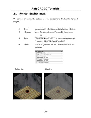 AutoCAD 3D Tutorials
21.1 Render Environment
You can use environmental features to set up atmospheric effects or background
images.

1.

Open

a drawing with 3D objects and display in a 3D view.

2.

Choose

View, Render, Advanced Render Environment...
or

3.

Type

RENDERENVIRONMENT at the command prompt.
Command: RENDERENVIRONMENT

4.

Select

Enable Fog On and set the following near and far
percents.

Before fog

After fog

- 246 -

 